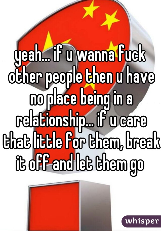 yeah... if u wanna fuck other people then u have no place being in a relationship... if u care that little for them, break it off and let them go 