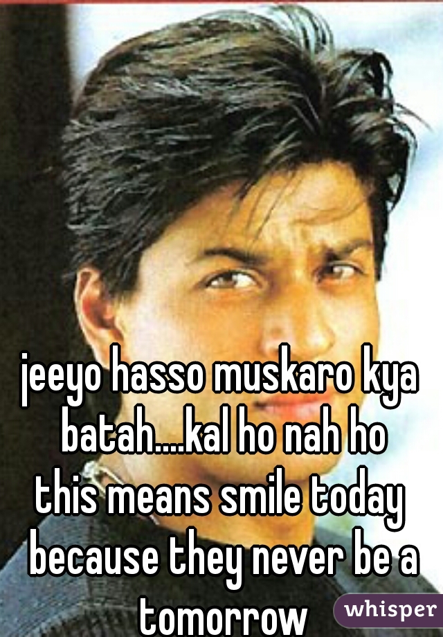 jeeyo hasso muskaro kya batah....kal ho nah ho
this means smile today because they never be a tomorrow