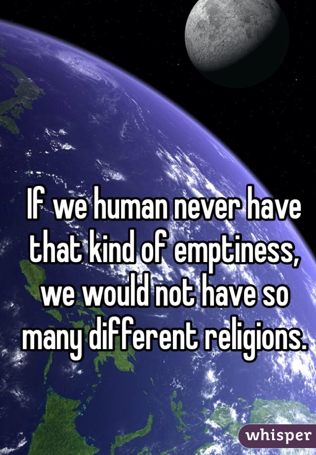 If we human never have that kind of emptiness, we would not have so many different religions.