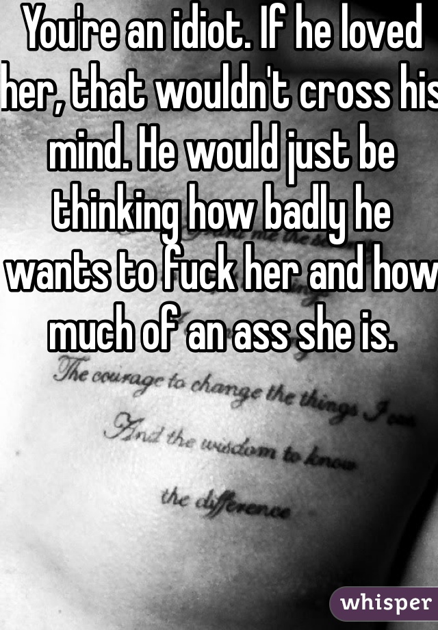 You're an idiot. If he loved her, that wouldn't cross his mind. He would just be thinking how badly he wants to fuck her and how much of an ass she is. 