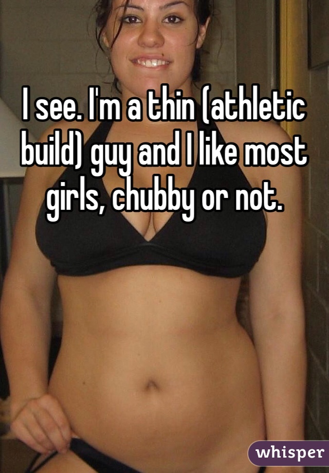 I see. I'm a thin (athletic build) guy and I like most girls, chubby or not.