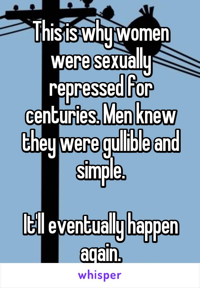 This is why women were sexually repressed for centuries. Men knew they were gullible and simple.

It'll eventually happen again.