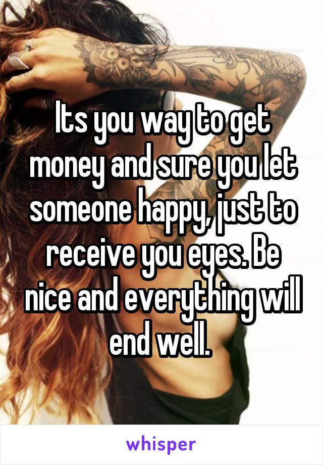 Its you way to get money and sure you let someone happy, just to receive you eyes. Be nice and everything will end well. 