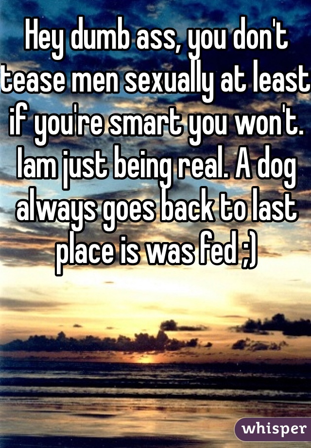 Hey dumb ass, you don't tease men sexually at least if you're smart you won't. Iam just being real. A dog always goes back to last place is was fed ;)