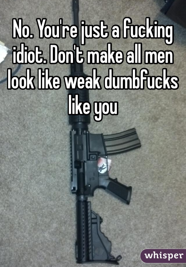 No. You're just a fucking idiot. Don't make all men look like weak dumbfucks like you 