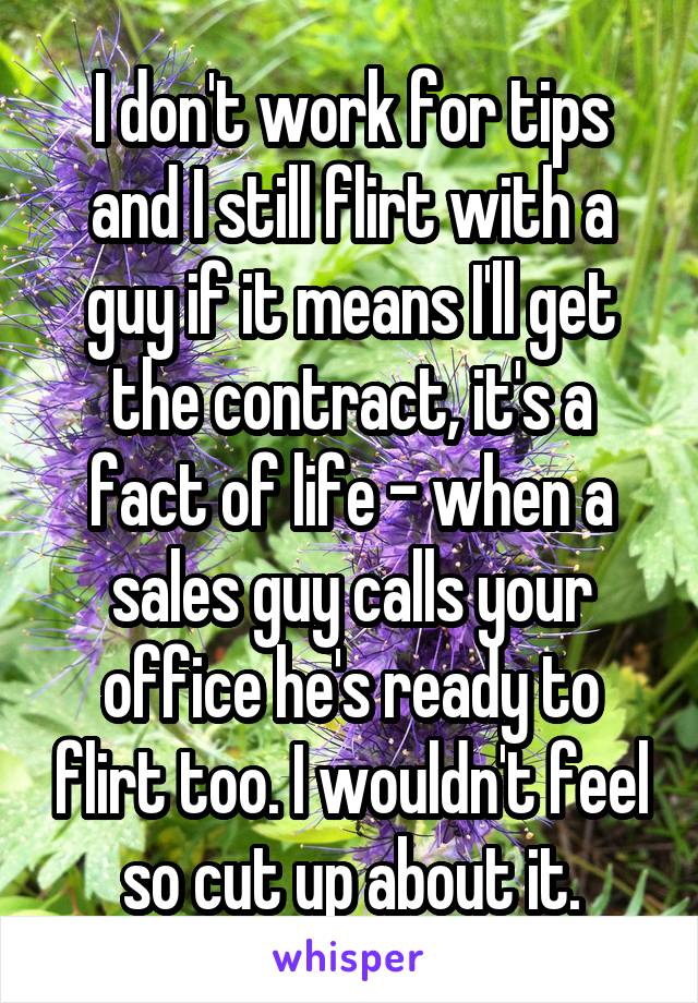 I don't work for tips and I still flirt with a guy if it means I'll get the contract, it's a fact of life - when a sales guy calls your office he's ready to flirt too. I wouldn't feel so cut up about it.