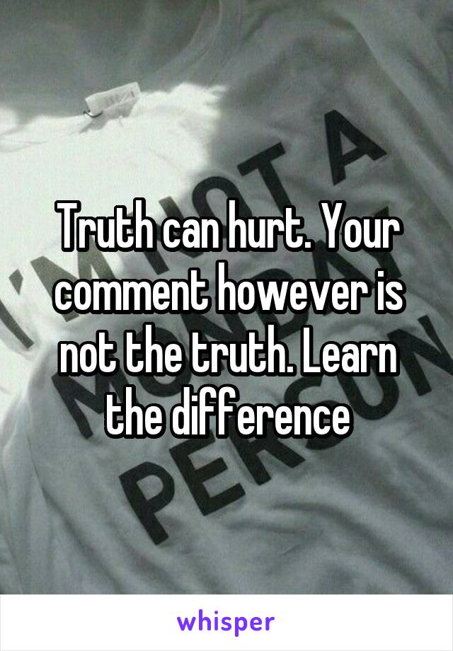 Truth can hurt. Your comment however is not the truth. Learn the difference