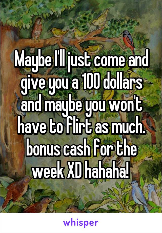 Maybe I'll just come and give you a 100 dollars and maybe you won't have to flirt as much. bonus cash for the week XD hahaha! 