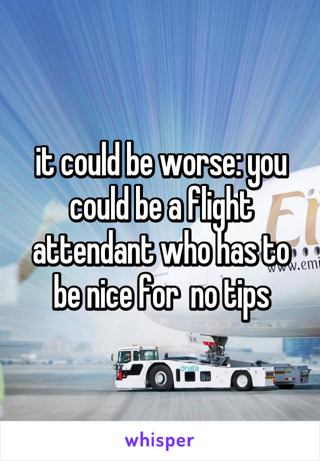 it could be worse: you could be a flight attendant who has to be nice for  no tips