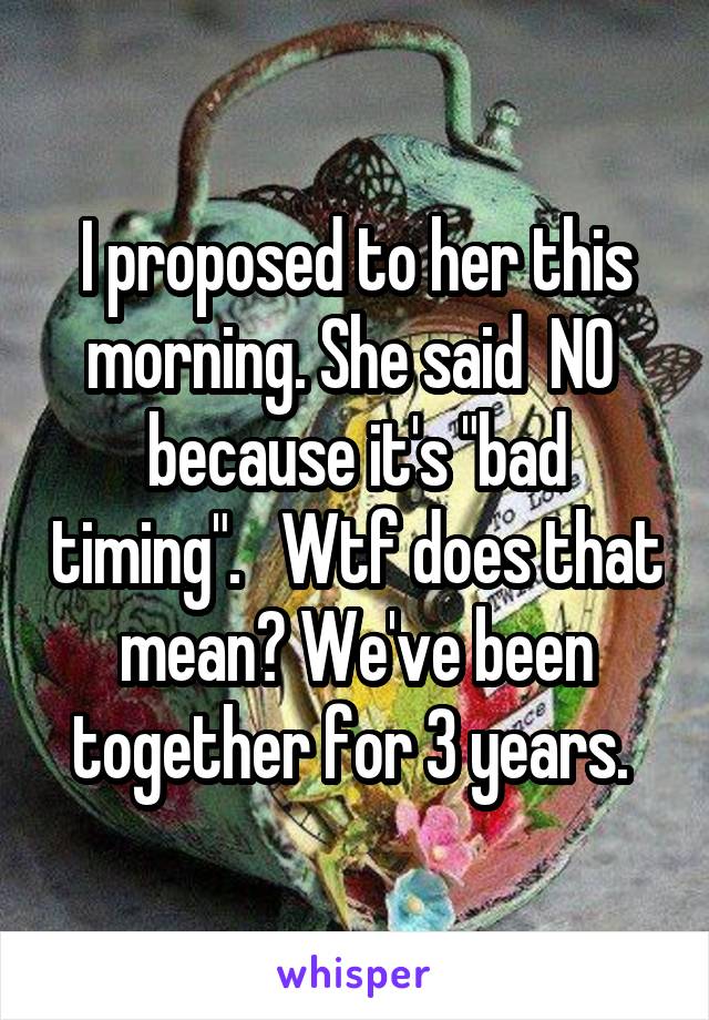 I proposed to her this morning. She said  NO  because it's "bad timing".   Wtf does that mean? We've been together for 3 years. 
