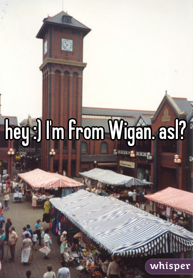 hey :) I'm from Wigan. asl?