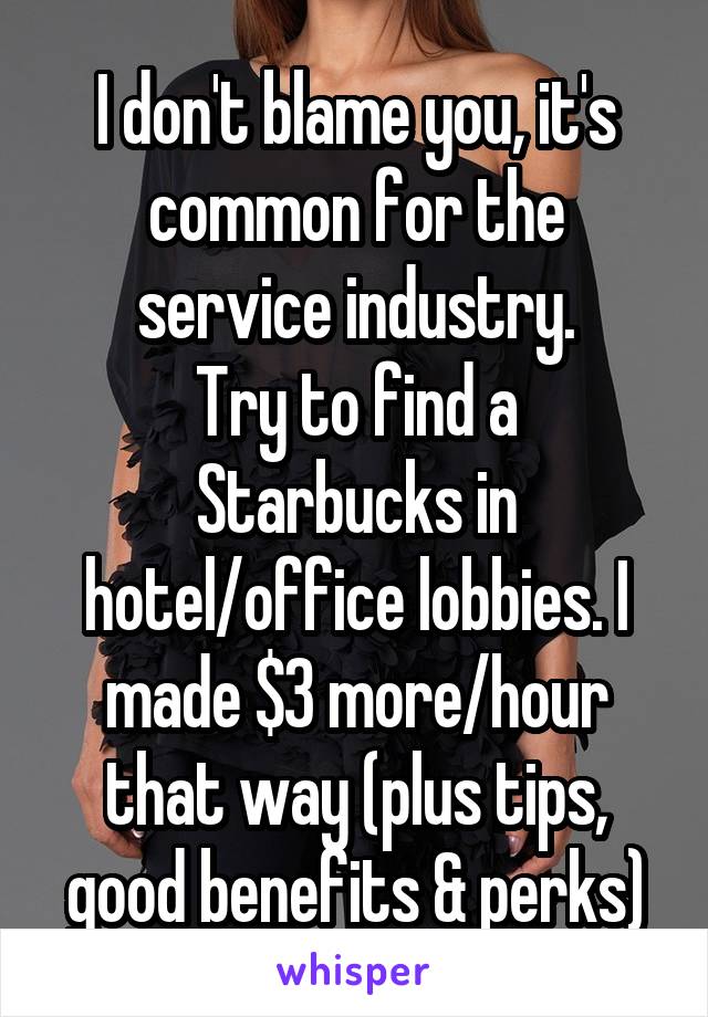 I don't blame you, it's common for the service industry.
Try to find a Starbucks in hotel/office lobbies. I made $3 more/hour that way (plus tips, good benefits & perks)