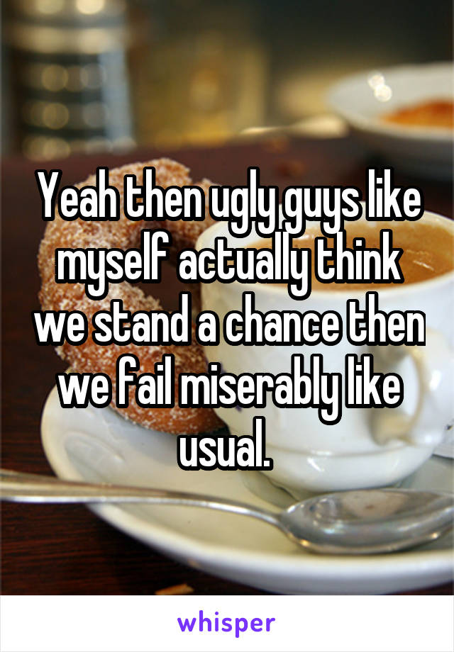 Yeah then ugly guys like myself actually think we stand a chance then we fail miserably like usual. 