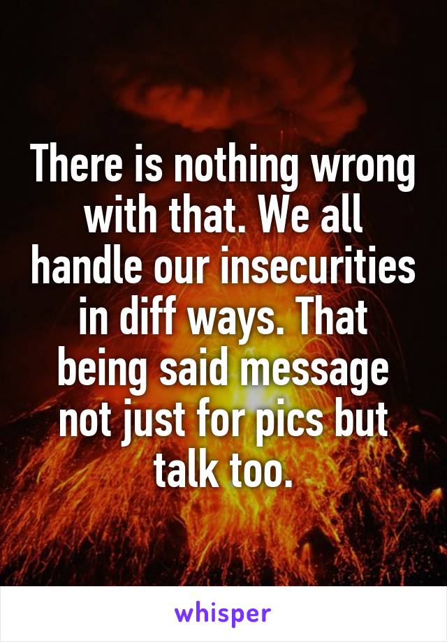 There is nothing wrong with that. We all handle our insecurities in diff ways. That being said message not just for pics but talk too.