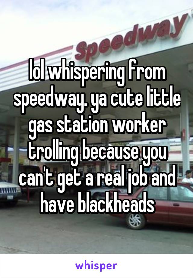 lol whispering from speedway. ya cute little gas station worker trolling because you can't get a real job and have blackheads