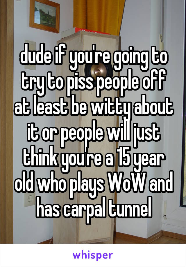 dude if you're going to try to piss people off at least be witty about it or people will just think you're a 15 year old who plays WoW and has carpal tunnel