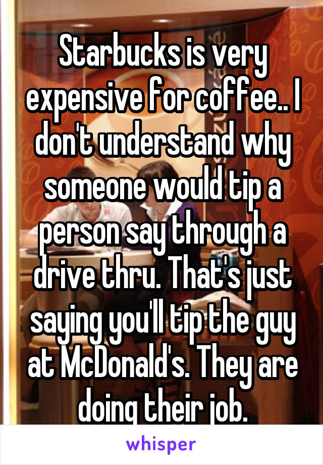 Starbucks is very expensive for coffee.. I don't understand why someone would tip a person say through a drive thru. That's just saying you'll tip the guy at McDonald's. They are doing their job.