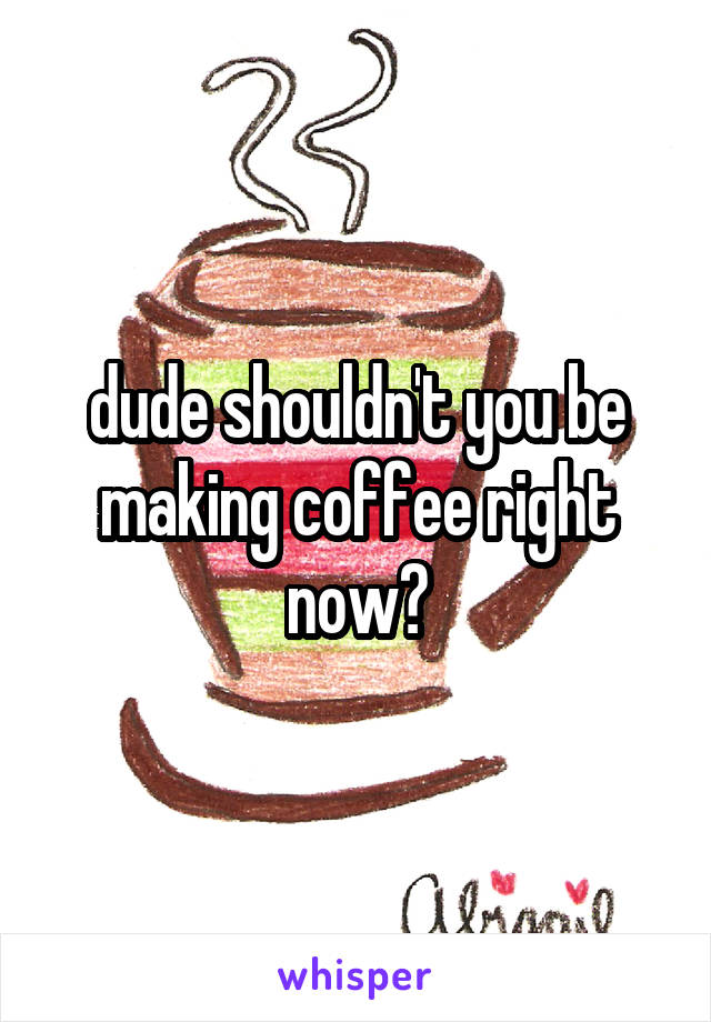 dude shouldn't you be making coffee right now?