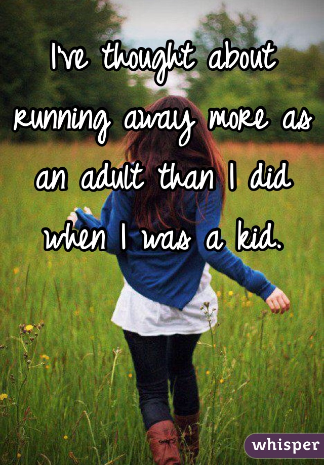 I've thought about running away more as an adult than I did when I was a kid.
