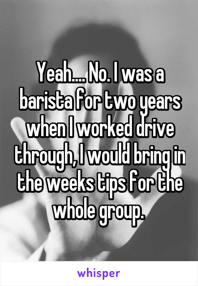 Yeah.... No. I was a barista for two years when I worked drive through, I would bring in the weeks tips for the whole group. 