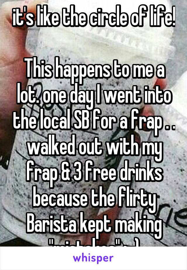 it's like the circle of life! 
This happens to me a lot. one day I went into the local SB for a frap . . walked out with my frap & 3 free drinks because the flirty Barista kept making "mistakes" ;-)