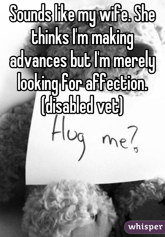 Sounds like my wife. She thinks I'm making advances but I'm merely looking for affection.(disabled vet)