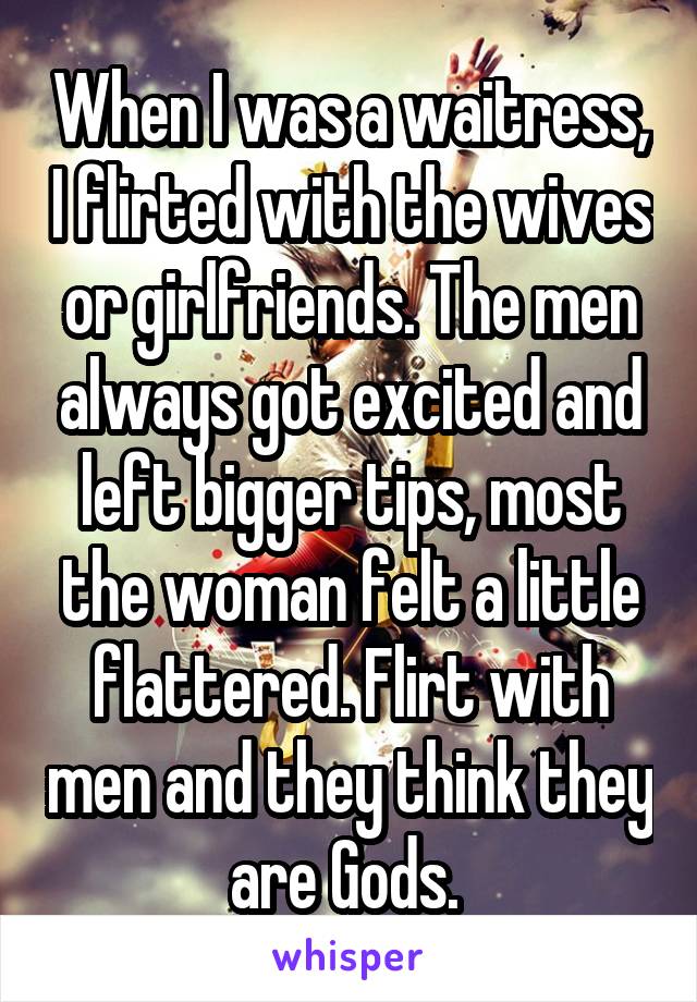 When I was a waitress, I flirted with the wives or girlfriends. The men always got excited and left bigger tips, most the woman felt a little flattered. Flirt with men and they think they are Gods. 