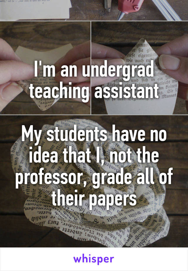 I'm an undergrad teaching assistant

My students have no idea that I, not the professor, grade all of their papers