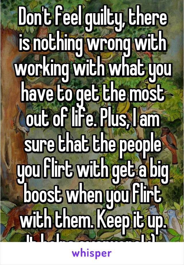 Don't feel guilty, there is nothing wrong with working with what you have to get the most out of life. Plus, I am sure that the people you flirt with get a big boost when you flirt with them. Keep it up. It helps everyone! :) 