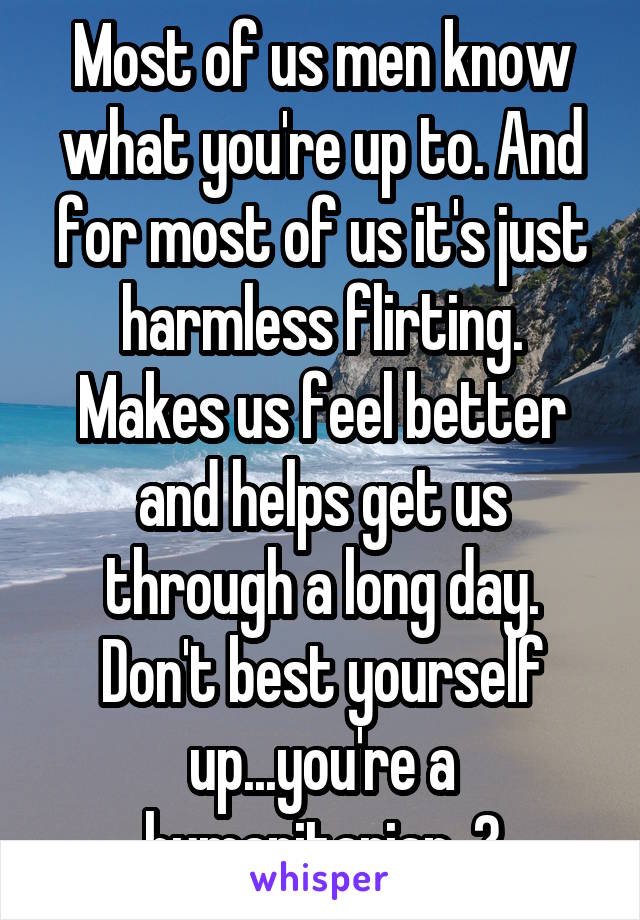 Most of us men know what you're up to. And for most of us it's just harmless flirting. Makes us feel better and helps get us through a long day. Don't best yourself up...you're a humanitarian. 😀