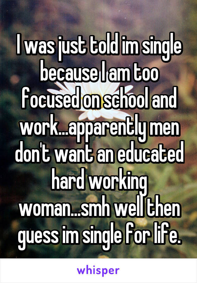 I was just told im single because I am too focused on school and work...apparently men don't want an educated hard working woman...smh well then guess im single for life.