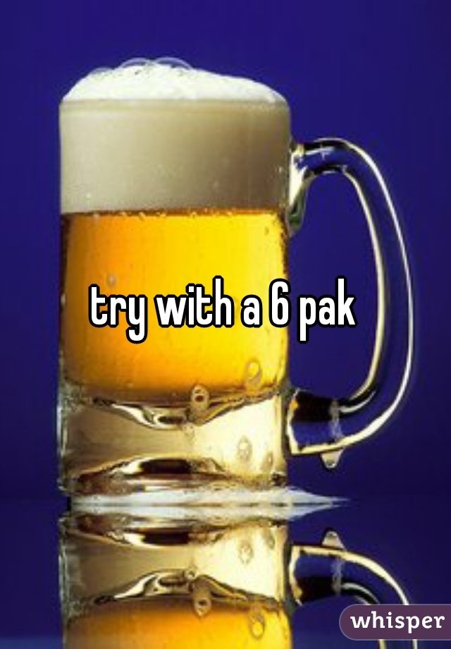 try with a 6 pak