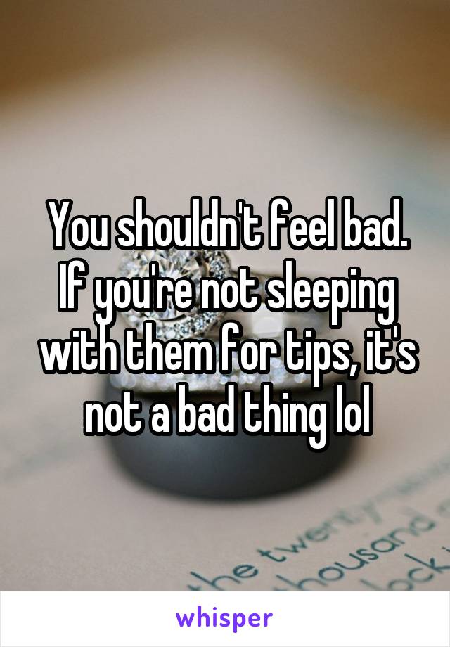 You shouldn't feel bad. If you're not sleeping with them for tips, it's not a bad thing lol