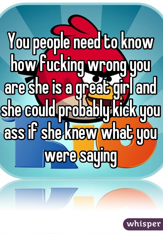 You people need to know how fucking wrong you are she is a great girl and she could probably kick you ass if she knew what you were saying