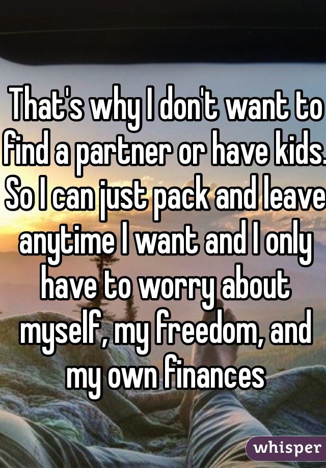 That's why I don't want to find a partner or have kids. So I can just pack and leave anytime I want and I only have to worry about myself, my freedom, and my own finances 