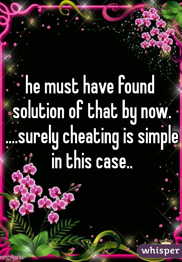 he must have found solution of that by now. ....surely cheating is simple in this case..