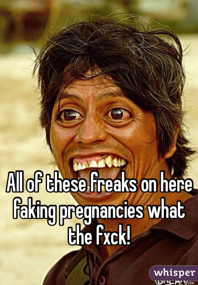 All of these freaks on here faking pregnancies what the fxck!