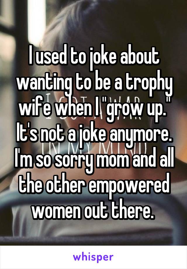 I used to joke about wanting to be a trophy wife when I "grow up." It's not a joke anymore. I'm so sorry mom and all the other empowered women out there. 