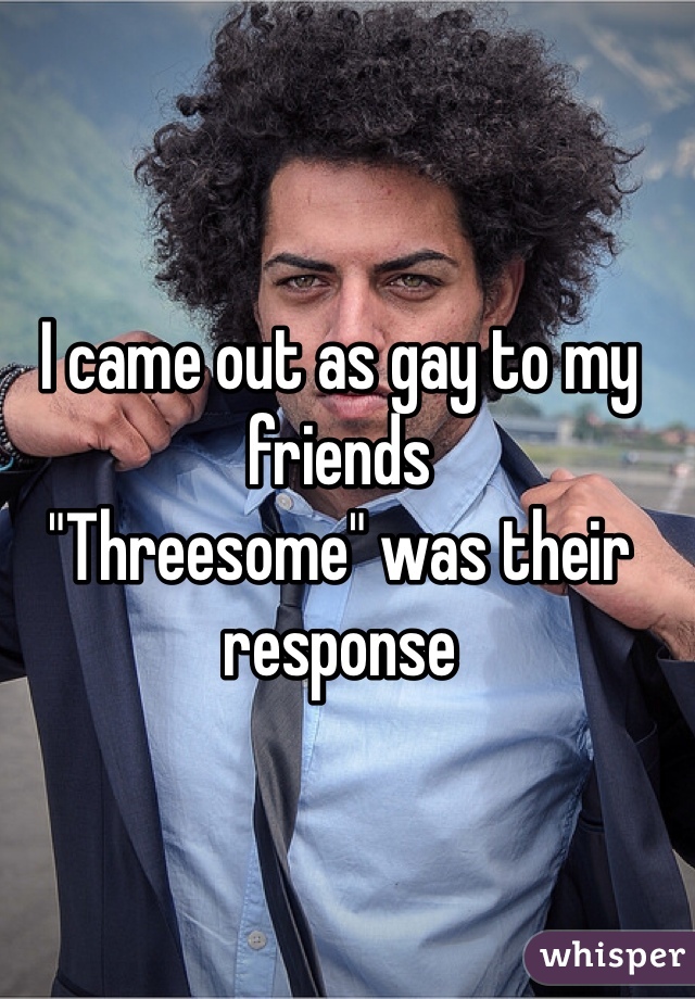 I came out as gay to my friends 
"Threesome" was their response 