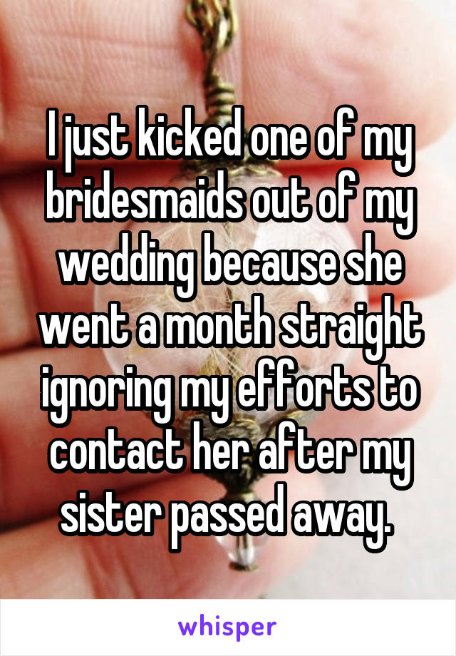 I just kicked one of my bridesmaids out of my wedding because she went a month straight ignoring my efforts to contact her after my sister passed away. 