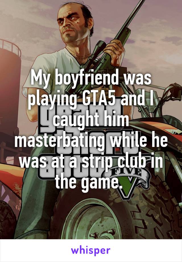 My boyfriend was playing GTA5 and I caught him masterbating while he was at a strip club in the game. 