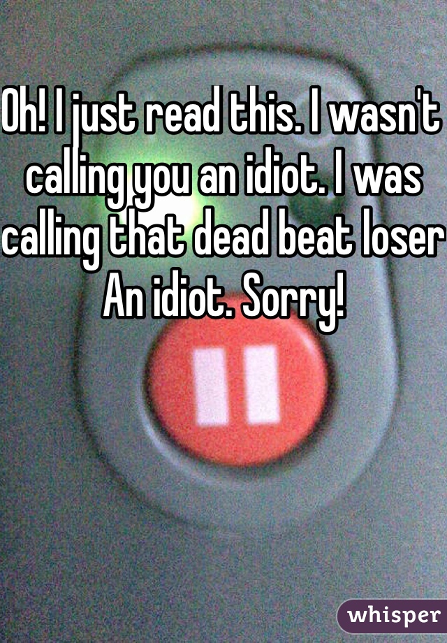 Oh! I just read this. I wasn't calling you an idiot. I was calling that dead beat loser An idiot. Sorry!
