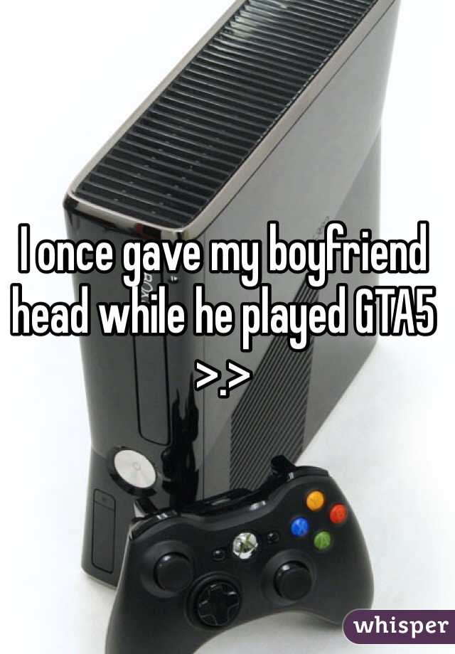 I once gave my boyfriend head while he played GTA5 >.>
