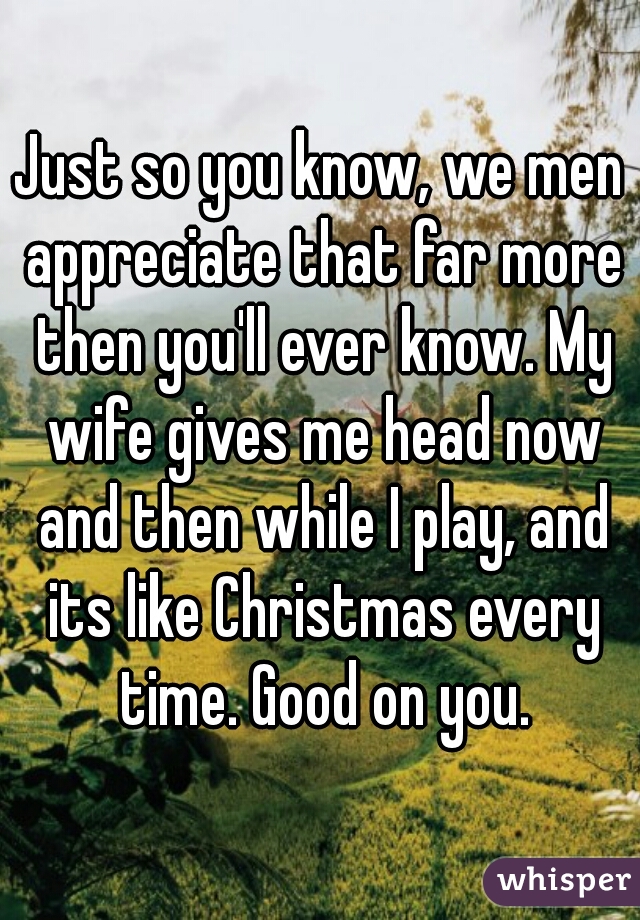 Just so you know, we men appreciate that far more then you'll ever know. My wife gives me head now and then while I play, and its like Christmas every time. Good on you.