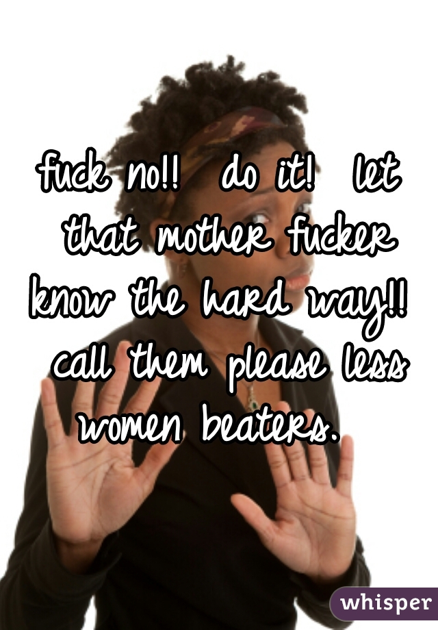 fuck no!!  do it!  let that mother fucker know the hard way!!  call them please less women beaters.  