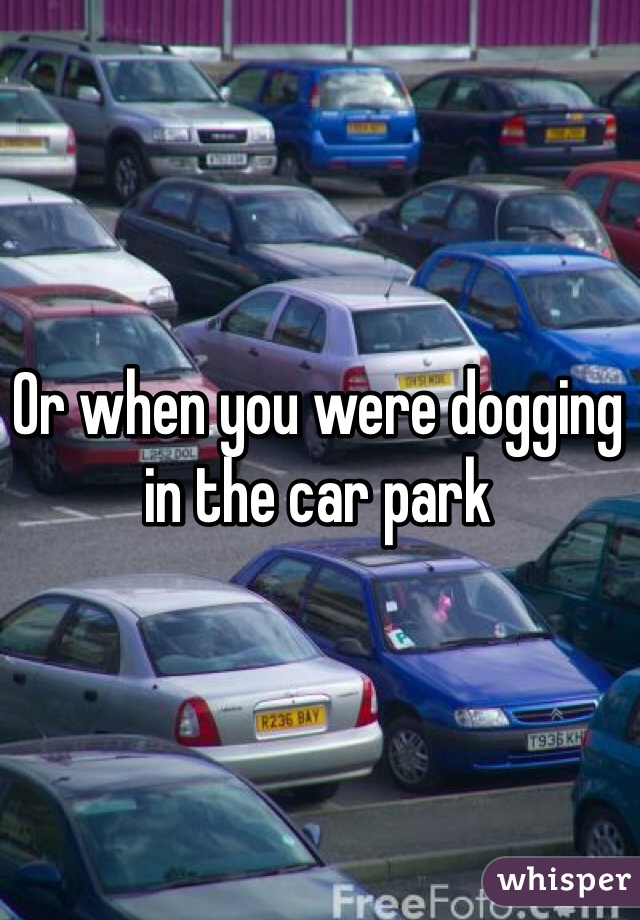 Or when you were dogging in the car park