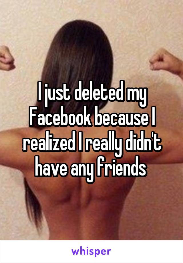 I just deleted my Facebook because I realized I really didn't have any friends 