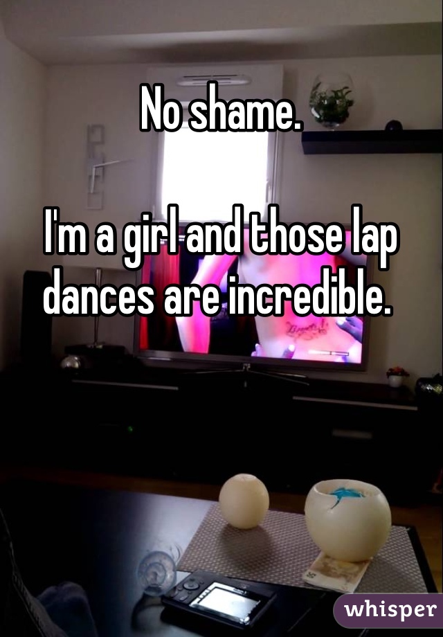 No shame. 

I'm a girl and those lap dances are incredible. 