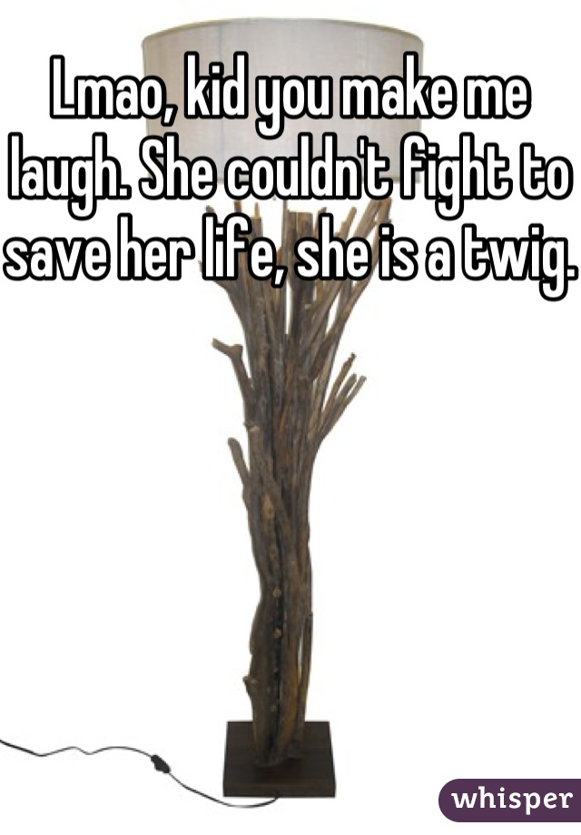 Lmao, kid you make me laugh. She couldn't fight to save her life, she is a twig. 