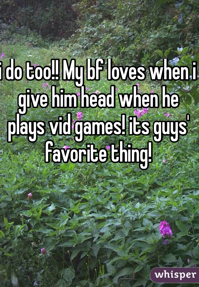 i do too!! My bf loves when i give him head when he plays vid games! its guys' favorite thing!